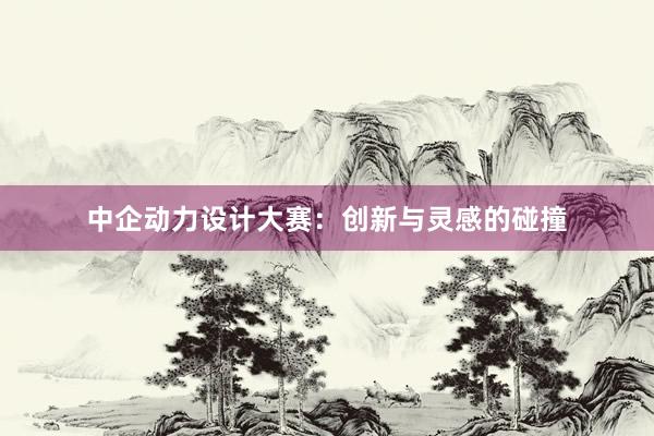 中企动力设计大赛：创新与灵感的碰撞